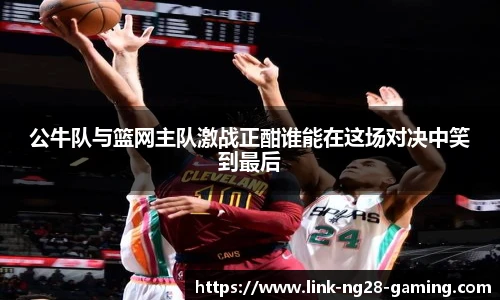公牛队与篮网主队激战正酣谁能在这场对决中笑到最后