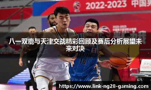 八一双鹿与天津交战精彩回顾及赛后分析展望未来对决